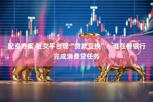 配资方案 社交平台现“贷款互换”：谁在替银行完成消费贷任务