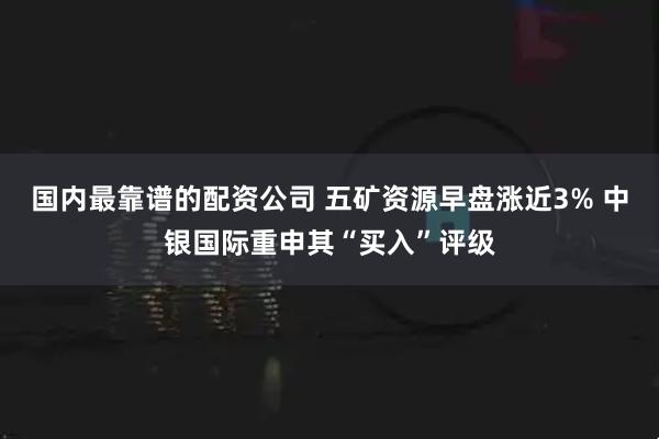 国内最靠谱的配资公司 五矿资源早盘涨近3% 中银国际重申其“买入”评级