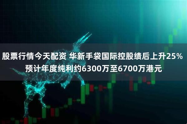 股票行情今天配资 华新手袋国际控股绩后上升25% 预计年度纯利约6300万至6700万港元