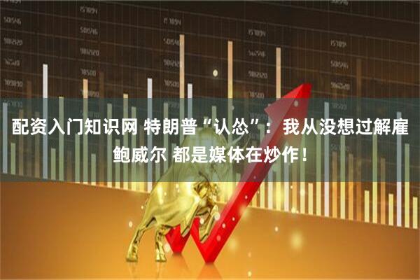 配资入门知识网 特朗普“认怂”：我从没想过解雇鲍威尔 都是媒体在炒作！