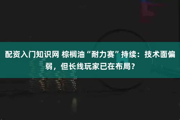 配资入门知识网 棕榈油“耐力赛”持续：技术面偏弱，但长线玩家已在布局？