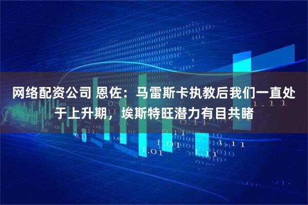 网络配资公司 恩佐：马雷斯卡执教后我们一直处于上升期，埃斯特旺潜力有目共睹