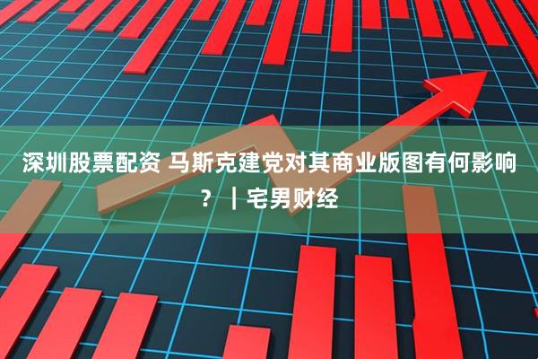 深圳股票配资 马斯克建党对其商业版图有何影响？｜宅男财经