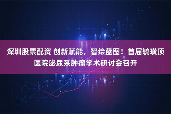 深圳股票配资 创新赋能，智绘蓝图！首届毓璜顶医院泌尿系肿瘤学术研讨会召开