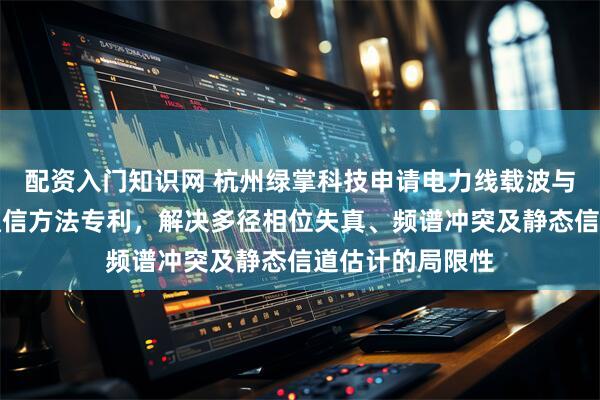 配资入门知识网 杭州绿掌科技申请电力线载波与无线双模融合通信方法专利，解决多径相位失真、频谱冲突及静态信道估计的局限性