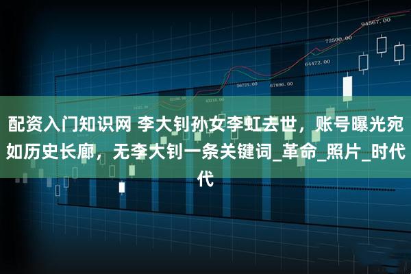 配资入门知识网 李大钊孙女李虹去世，账号曝光宛如历史长廊，无李大钊一条关键词_革命_照片_时代