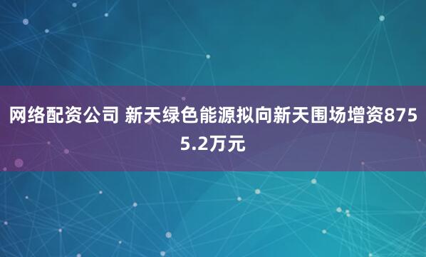 网络配资公司 新天绿色能源拟向新天围场增资8755.2万元