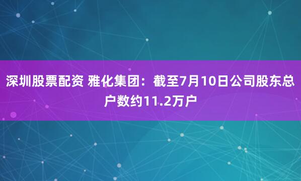 深圳股票配资 雅化集团：截至7月10日公司股东总户数约11.2万户