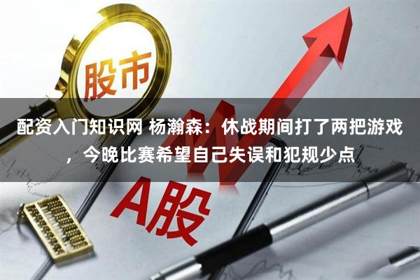配资入门知识网 杨瀚森：休战期间打了两把游戏，今晚比赛希望自己失误和犯规少点