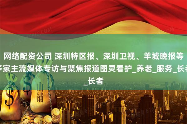 网络配资公司 深圳特区报、深圳卫视、羊城晚报等多家主流媒体专访与聚焦报道图灵看护_养老_服务_长者