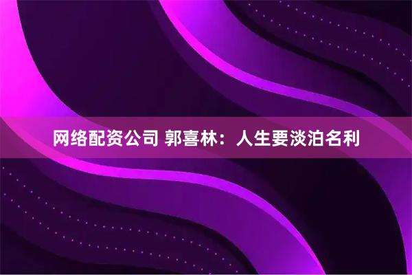 网络配资公司 郭喜林：人生要淡泊名利