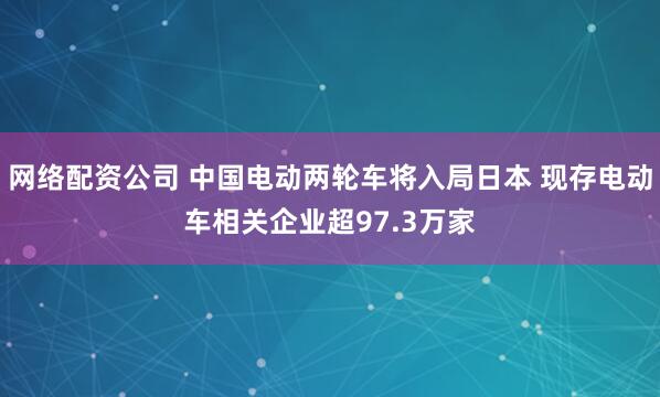 网络配资公司 中国电动两轮车将入局日本 现存电动车相关企业超97.3万家