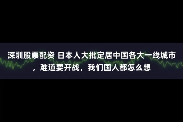 深圳股票配资 日本人大批定居中国各大一线城市，难道要开战，我们国人都怎么想