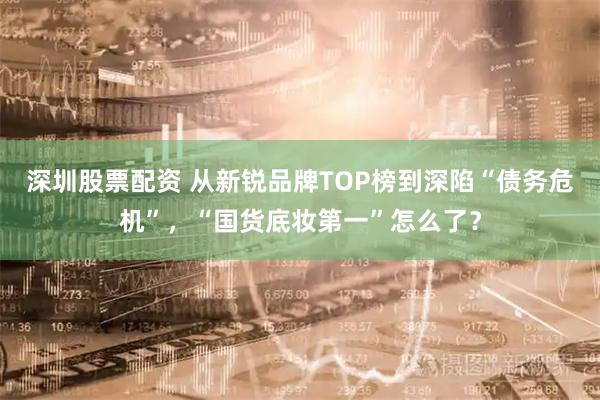 深圳股票配资 从新锐品牌TOP榜到深陷“债务危机”，“国货底妆第一”怎么了？